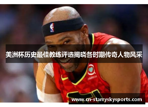 美洲杯历史最佳教练评选揭晓各时期传奇人物风采