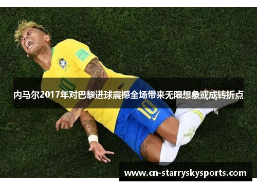 内马尔2017年对巴黎进球震撼全场带来无限想象或成转折点
