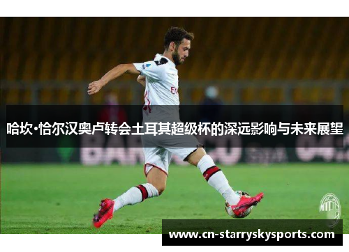 哈坎·恰尔汉奥卢转会土耳其超级杯的深远影响与未来展望