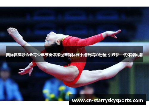 国际体操联合会青少年节奏体操世界锦标赛小组赛精彩纷呈 引领新一代体操风潮