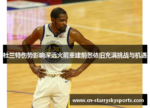 杜兰特伤势影响深远火箭重建前景依旧充满挑战与机遇
