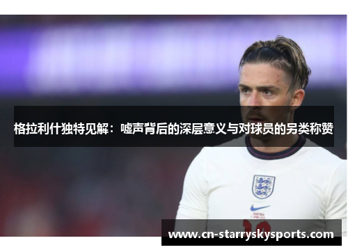 格拉利什独特见解：嘘声背后的深层意义与对球员的另类称赞