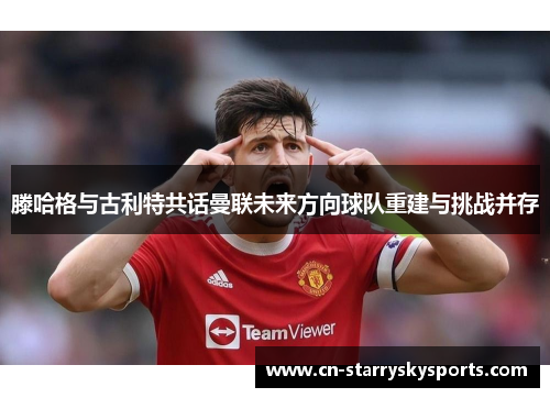 滕哈格与古利特共话曼联未来方向球队重建与挑战并存