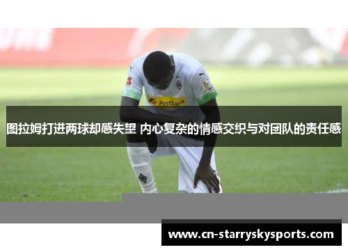 图拉姆打进两球却感失望 内心复杂的情感交织与对团队的责任感