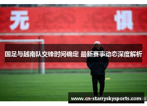 国足与越南队交锋时间确定 最新赛事动态深度解析
