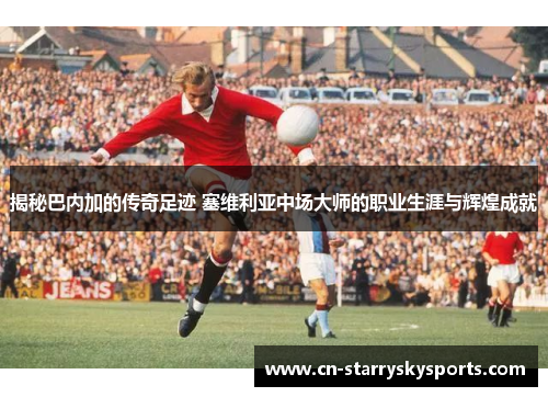 揭秘巴内加的传奇足迹 塞维利亚中场大师的职业生涯与辉煌成就